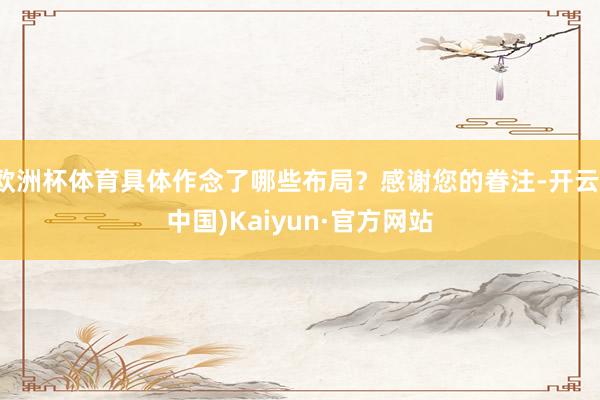 欧洲杯体育具体作念了哪些布局？感谢您的眷注-开云(中国)Kaiyun·官方网站