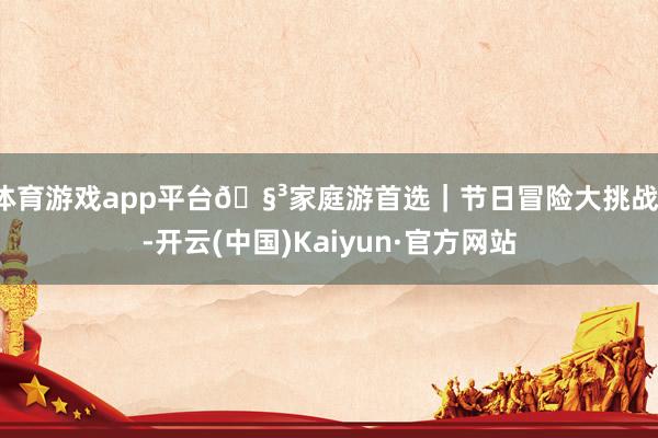 体育游戏app平台🧳家庭游首选｜节日冒险大挑战！-开云(中国)Kaiyun·官方网站