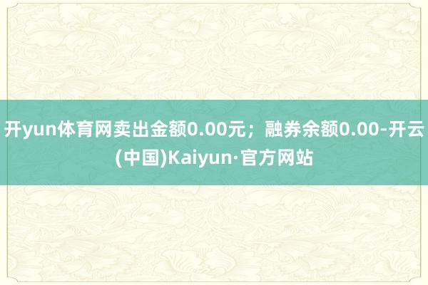 开yun体育网卖出金额0.00元；融券余额0.00-开云(中国)Kaiyun·官方网站