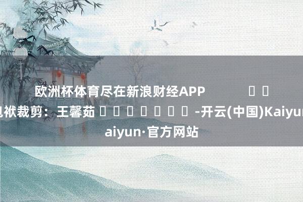 欧洲杯体育尽在新浪财经APP            						包袱裁剪：王馨茹 							-开云(中国)Kaiyun·官方网站