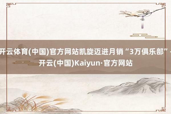 开云体育(中国)官方网站凯旋迈进月销“3万俱乐部”-开云(中国)Kaiyun·官方网站