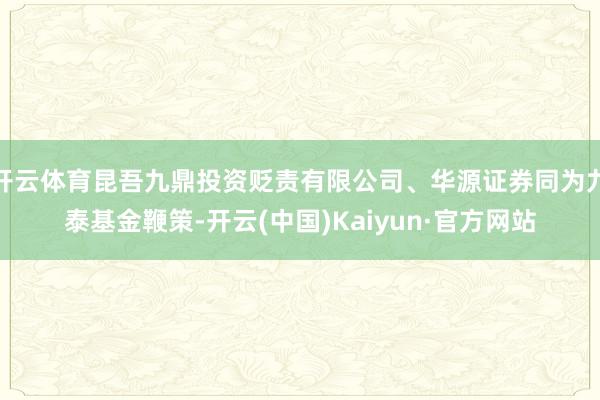 开云体育昆吾九鼎投资贬责有限公司、华源证券同为九泰基金鞭策-开云(中国)Kaiyun·官方网站