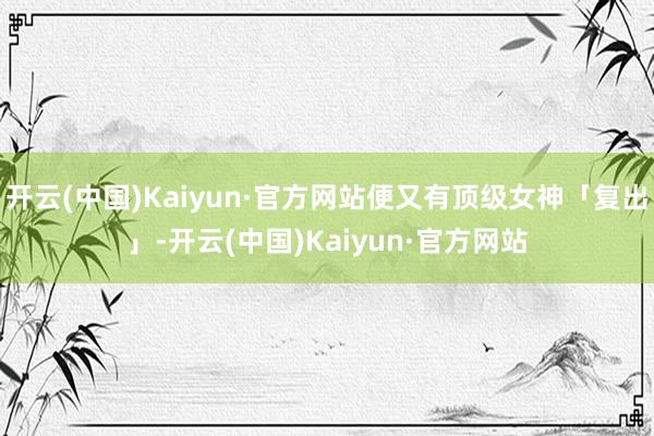 开云(中国)Kaiyun·官方网站便又有顶级女神「复出」-开云(中国)Kaiyun·官方网站