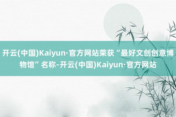 开云(中国)Kaiyun·官方网站荣获“最好文创创意博物馆”名称-开云(中国)Kaiyun·官方网站