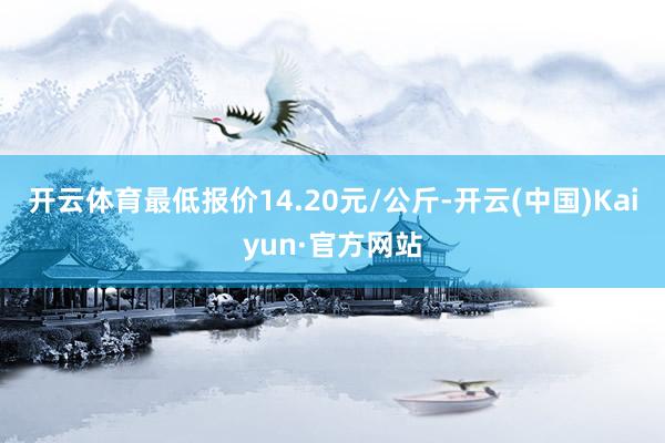 开云体育最低报价14.20元/公斤-开云(中国)Kaiyun·官方网站