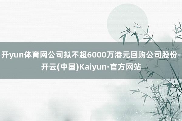 开yun体育网公司拟不超6000万港元回购公司股份-开云(中国)Kaiyun·官方网站