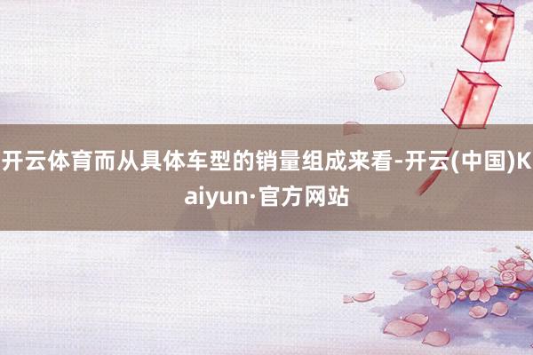 开云体育而从具体车型的销量组成来看-开云(中国)Kaiyun·官方网站