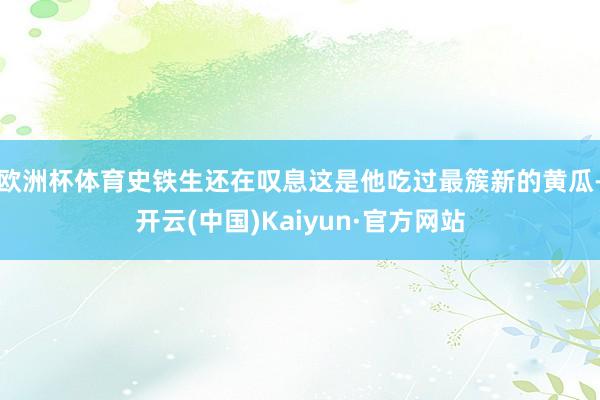 欧洲杯体育史铁生还在叹息这是他吃过最簇新的黄瓜-开云(中国)Kaiyun·官方网站