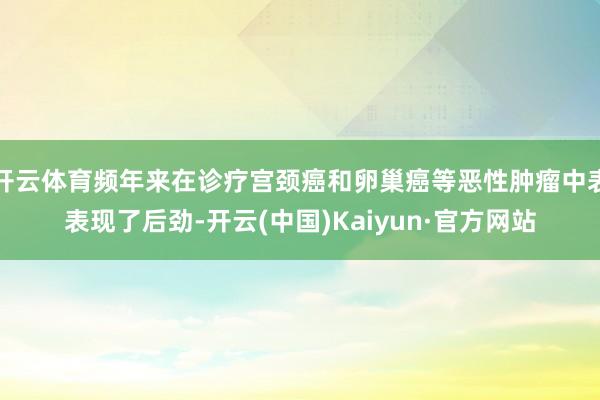 开云体育频年来在诊疗宫颈癌和卵巢癌等恶性肿瘤中表表现了后劲-开云(中国)Kaiyun·官方网站