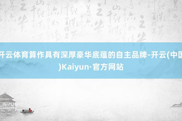 开云体育算作具有深厚豪华底蕴的自主品牌-开云(中国)Kaiyun·官方网站