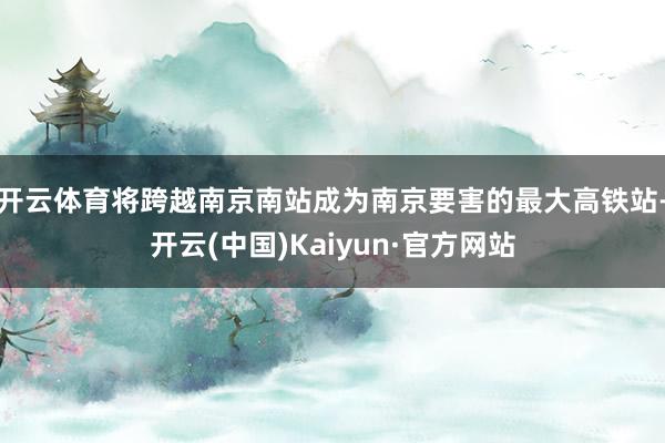 开云体育将跨越南京南站成为南京要害的最大高铁站-开云(中国)Kaiyun·官方网站