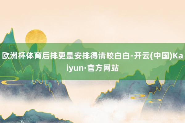 欧洲杯体育后排更是安排得清皎白白-开云(中国)Kaiyun·官方网站