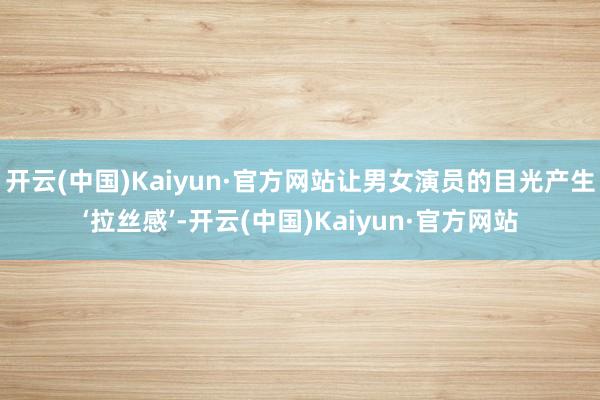 开云(中国)Kaiyun·官方网站让男女演员的目光产生‘拉丝感’-开云(中国)Kaiyun·官方网站