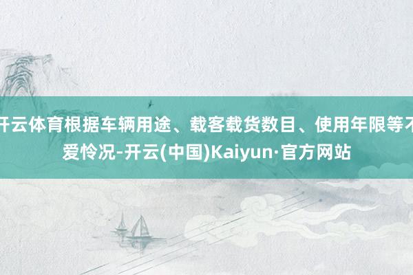 开云体育根据车辆用途、载客载货数目、使用年限等不爱怜况-开云(中国)Kaiyun·官方网站