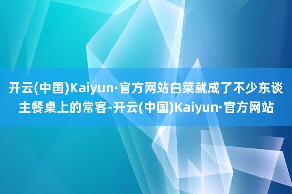 开云(中国)Kaiyun·官方网站白菜就成了不少东谈主餐桌上的常客-开云(中国)Kaiyun·官方网站