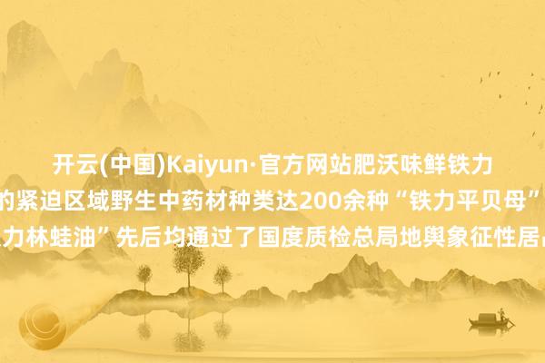 开云(中国)Kaiyun·官方网站肥沃味鲜铁力亦然黑龙江省北药培植的紧迫区域野生中药材种类达200余种“铁力平贝母”“铁力北五味子”“中国铁力林蛙油”先后均通过了国度质检总局地舆象征性居品认证铁力品牌徐徐叫响这些生态绿色的农居品也让旅客再也无谓发愁返乡“伴手礼”AI也去了趟铁力来望望AI眼中的铁力思吃遍特质东北好意思食思领有眷注清朗、幽默赞佩的东北一又友这个冬天一定铭记去黑龙江铁力“踱步踱步”！-