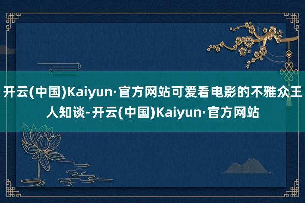 开云(中国)Kaiyun·官方网站可爱看电影的不雅众王人知谈-开云(中国)Kaiyun·官方网站