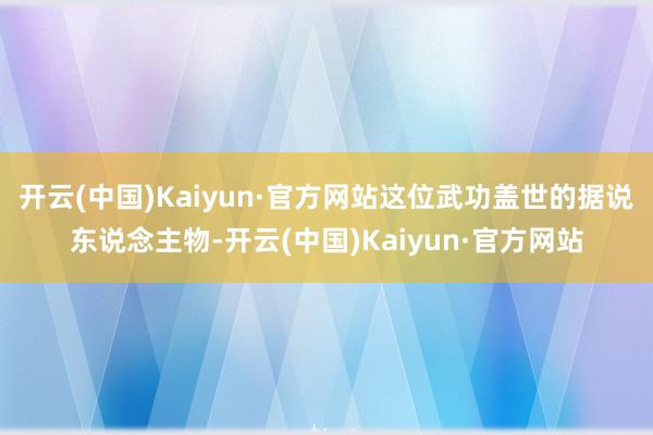 开云(中国)Kaiyun·官方网站这位武功盖世的据说东说念主物-开云(中国)Kaiyun·官方网站