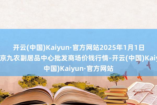 开云(中国)Kaiyun·官方网站2025年1月1日广东东莞市大京九农副居品中心批发商场价钱行情-开云(中国)Kaiyun·官方网站