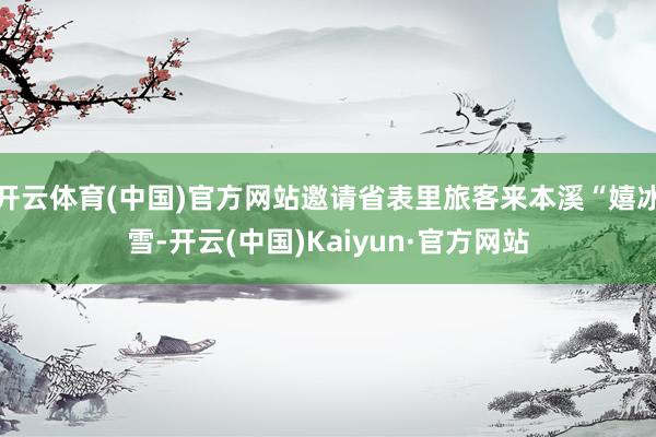 开云体育(中国)官方网站邀请省表里旅客来本溪“嬉冰雪-开云(中国)Kaiyun·官方网站