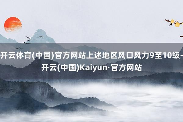 开云体育(中国)官方网站上述地区风口风力9至10级-开云(中国)Kaiyun·官方网站