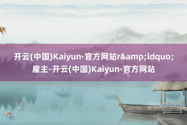 开云(中国)Kaiyun·官方网站r　　&ldquo;雇主-开云(中国)Kaiyun·官方网站