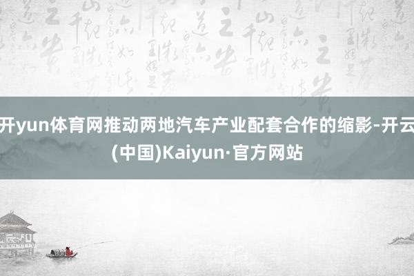 开yun体育网推动两地汽车产业配套合作的缩影-开云(中国)Kaiyun·官方网站