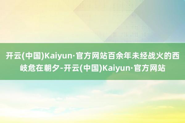 开云(中国)Kaiyun·官方网站百余年未经战火的西岐危在朝夕-开云(中国)Kaiyun·官方网站