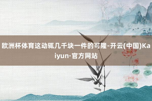 欧洲杯体育这动辄几千块一件的可隆-开云(中国)Kaiyun·官方网站