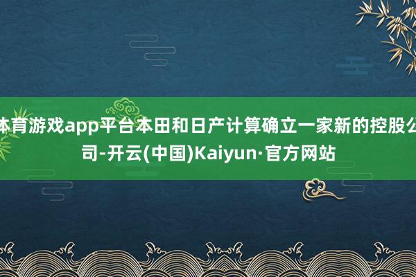 体育游戏app平台本田和日产计算确立一家新的控股公司-开云(中国)Kaiyun·官方网站