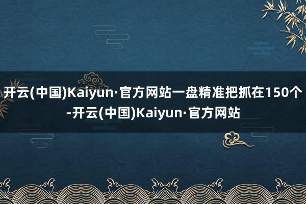 开云(中国)Kaiyun·官方网站一盘精准把抓在150个-开云(中国)Kaiyun·官方网站