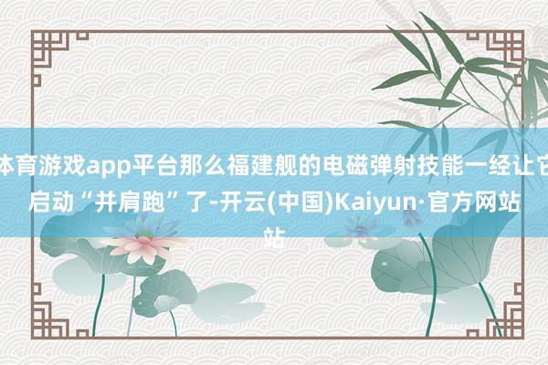 体育游戏app平台那么福建舰的电磁弹射技能一经让它启动“并肩跑”了-开云(中国)Kaiyun·官方网站