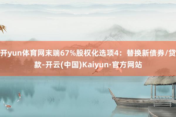 开yun体育网末端67%股权化选项4：替换新债券/贷款-开云(中国)Kaiyun·官方网站