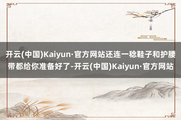 开云(中国)Kaiyun·官方网站还连一稔鞋子和护腰带都给你准备好了-开云(中国)Kaiyun·官方网站