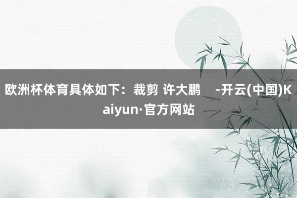 欧洲杯体育具体如下：裁剪 许大鹏    -开云(中国)Kaiyun·官方网站