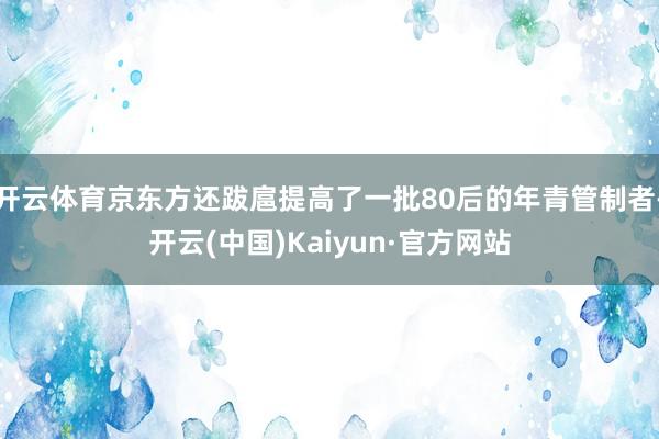 开云体育京东方还跋扈提高了一批80后的年青管制者-开云(中国)Kaiyun·官方网站