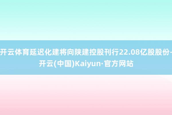 开云体育延迟化建将向陕建控股刊行22.08亿股股份-开云(中国)Kaiyun·官方网站