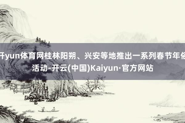 开yun体育网桂林阳朔、兴安等地推出一系列春节年俗活动-开云(中国)Kaiyun·官方网站