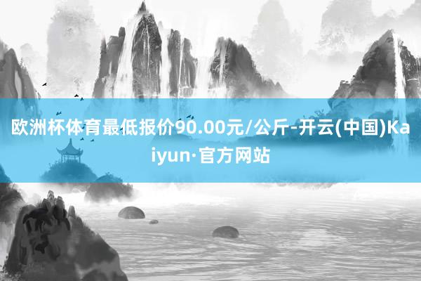 欧洲杯体育最低报价90.00元/公斤-开云(中国)Kaiyun·官方网站