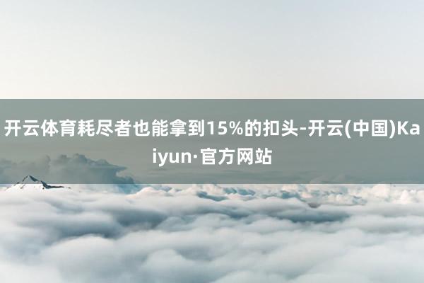 开云体育耗尽者也能拿到15%的扣头-开云(中国)Kaiyun·官方网站