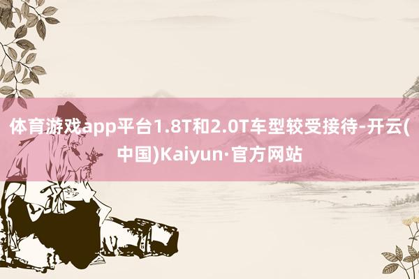 体育游戏app平台1.8T和2.0T车型较受接待-开云(中国)Kaiyun·官方网站