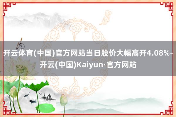 开云体育(中国)官方网站当日股价大幅高开4.08%-开云(中国)Kaiyun·官方网站