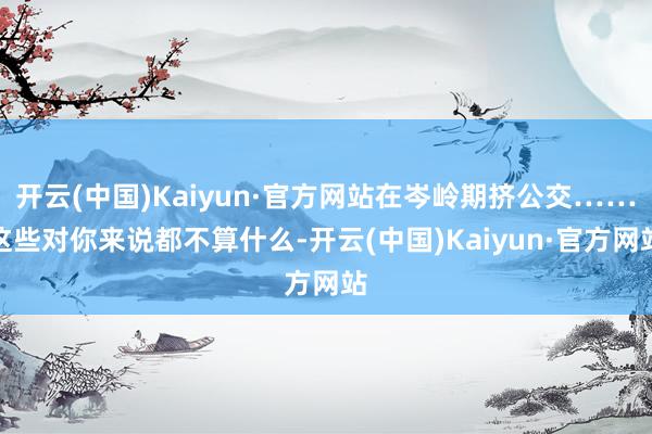 开云(中国)Kaiyun·官方网站在岑岭期挤公交……这些对你来说都不算什么-开云(中国)Kaiyun·官方网站