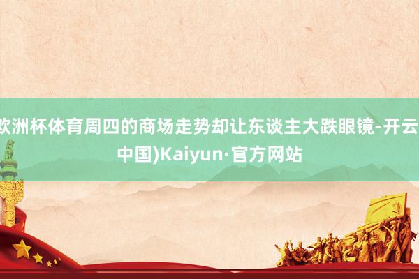 欧洲杯体育周四的商场走势却让东谈主大跌眼镜-开云(中国)Kaiyun·官方网站