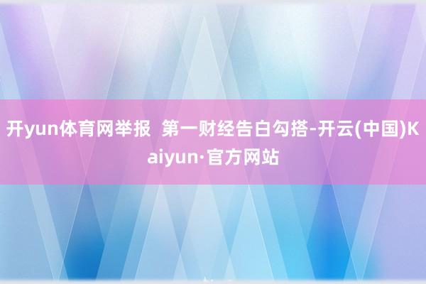 开yun体育网举报  第一财经告白勾搭-开云(中国)Kaiyun·官方网站