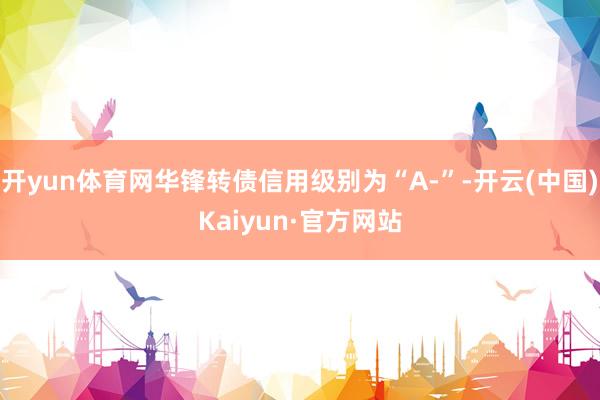 开yun体育网华锋转债信用级别为“A-”-开云(中国)Kaiyun·官方网站