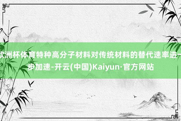 欧洲杯体育特种高分子材料对传统材料的替代速率进一步加速-开云(中国)Kaiyun·官方网站