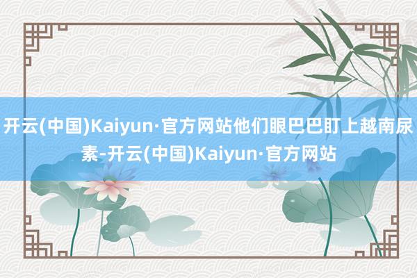 开云(中国)Kaiyun·官方网站他们眼巴巴盯上越南尿素-开云(中国)Kaiyun·官方网站